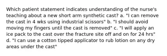 Which patient statement indicates understanding of the nurse's teaching about a new short arm synthetic cast? a. "I can remove the cast in 4 wks using industrial scissors" b. "I should avoid moving my fingers until the cast is removed" c. "I will apply an ice pack to the cast over the fracture site off and on for 24 hrs" d. "I can use a cotton tipped applicator to rub lotion on any dry areas under the cast"