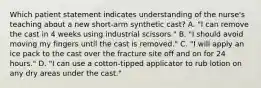 Which patient statement indicates understanding of the nurse's teaching about a new short-arm synthetic cast? A. "I can remove the cast in 4 weeks using industrial scissors." B. "I should avoid moving my fingers until the cast is removed." C. "I will apply an ice pack to the cast over the fracture site off and on for 24 hours." D. "I can use a cotton-tipped applicator to rub lotion on any dry areas under the cast."