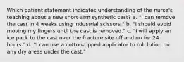 Which patient statement indicates understanding of the nurse's teaching about a new short-arm synthetic cast? a. "I can remove the cast in 4 weeks using industrial scissors." b. "I should avoid moving my fingers until the cast is removed." c. "I will apply an ice pack to the cast over the fracture site off and on for 24 hours." d. "I can use a cotton-tipped applicator to rub lotion on any dry areas under the cast."