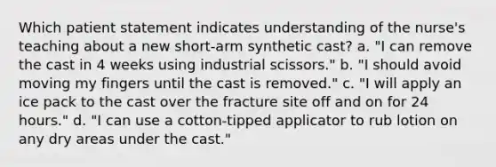 Which patient statement indicates understanding of the nurse's teaching about a new short-arm synthetic cast? a. "I can remove the cast in 4 weeks using industrial scissors." b. "I should avoid moving my fingers until the cast is removed." c. "I will apply an ice pack to the cast over the fracture site off and on for 24 hours." d. "I can use a cotton-tipped applicator to rub lotion on any dry areas under the cast."