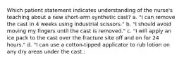 Which patient statement indicates understanding of the nurse's teaching about a new short-arm synthetic cast? a. "I can remove the cast in 4 weeks using industrial scissors." b. "I should avoid moving my fingers until the cast is removed." c. "I will apply an ice pack to the cast over the fracture site off and on for 24 hours." d. "I can use a cotton-tipped applicator to rub lotion on any dry areas under the cast.: