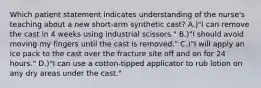 Which patient statement indicates understanding of the nurse's teaching about a new short-arm synthetic cast? A.)"I can remove the cast in 4 weeks using industrial scissors." B.)"I should avoid moving my fingers until the cast is removed." C.)"I will apply an ice pack to the cast over the fracture site off and on for 24 hours." D.)"I can use a cotton-tipped applicator to rub lotion on any dry areas under the cast."