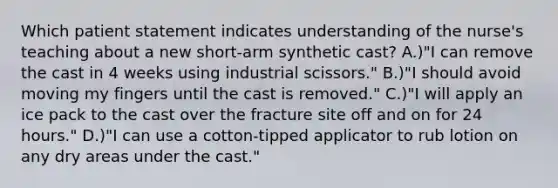 Which patient statement indicates understanding of the nurse's teaching about a new short-arm synthetic cast? A.)"I can remove the cast in 4 weeks using industrial scissors." B.)"I should avoid moving my fingers until the cast is removed." C.)"I will apply an ice pack to the cast over the fracture site off and on for 24 hours." D.)"I can use a cotton-tipped applicator to rub lotion on any dry areas under the cast."