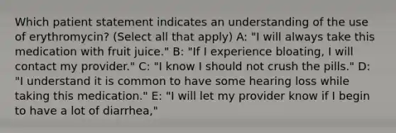 Which patient statement indicates an understanding of the use of erythromycin? (Select all that apply) A: "I will always take this medication with fruit juice." B: "If I experience bloating, I will contact my provider." C: "I know I should not crush the pills." D: "I understand it is common to have some hearing loss while taking this medication." E: "I will let my provider know if I begin to have a lot of diarrhea,"