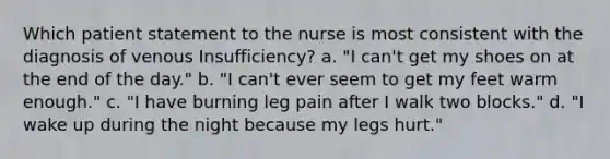 Which patient statement to the nurse is most consistent with the diagnosis of venous Insufficiency? a. "I can't get my shoes on at the end of the day." b. "I can't ever seem to get my feet warm enough." c. "I have burning leg pain after I walk two blocks." d. "I wake up during the night because my legs hurt."