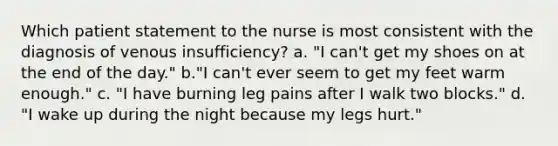 Which patient statement to the nurse is most consistent with the diagnosis of venous insufficiency? a. "I can't get my shoes on at the end of the day." b."I can't ever seem to get my feet warm enough." c. "I have burning leg pains after I walk two blocks." d. "I wake up during the night because my legs hurt."