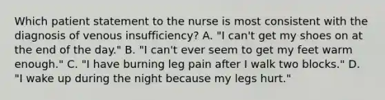 Which patient statement to the nurse is most consistent with the diagnosis of venous insufficiency? A. "I can't get my shoes on at the end of the day." B. "I can't ever seem to get my feet warm enough." C. "I have burning leg pain after I walk two blocks." D. "I wake up during the night because my legs hurt."