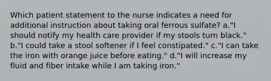 Which patient statement to the nurse indicates a need for additional instruction about taking oral ferrous sulfate? a."I should notify my health care provider if my stools turn black." b."I could take a stool softener if I feel constipated." c."I can take the iron with orange juice before eating." d."I will increase my fluid and fiber intake while I am taking iron."