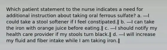 Which patient statement to the nurse indicates a need for additional instruction about taking oral ferrous sulfate? a. ―I could take a stool softener if I feel constipated.‖ b. ―I can take the iron with orange juice before eating.‖ c. ―I should notify my health care provider if my stools turn black.‖ d. ―I will increase my fluid and fiber intake while I am taking iron.‖