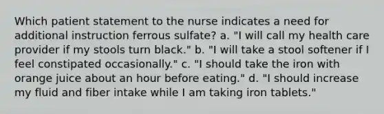 Which patient statement to the nurse indicates a need for additional instruction ferrous sulfate? a. "I will call my health care provider if my stools turn black." b. "I will take a stool softener if I feel constipated occasionally." c. "I should take the iron with orange juice about an hour before eating." d. "I should increase my fluid and fiber intake while I am taking iron tablets."