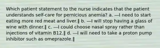 Which patient statement to the nurse indicates that the patient understands self-care for pernicious anemia? a. ―I need to start eating more red meat and liver.‖ b. ―I will stop having a glass of wine with dinner.‖ c. ―I could choose nasal spray rather than injections of vitamin B12.‖ d. ―I will need to take a proton pump inhibitor such as omeprazole.‖