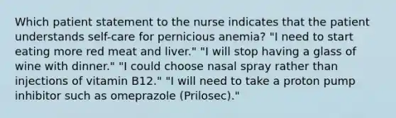 Which patient statement to the nurse indicates that the patient understands self-care for pernicious anemia? "I need to start eating more red meat and liver." "I will stop having a glass of wine with dinner." "I could choose nasal spray rather than injections of vitamin B12." "I will need to take a proton pump inhibitor such as omeprazole (Prilosec)."