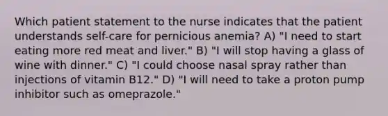 Which patient statement to the nurse indicates that the patient understands self-care for pernicious anemia? A) "I need to start eating more red meat and liver." B) "I will stop having a glass of wine with dinner." C) "I could choose nasal spray rather than injections of vitamin B12." D) "I will need to take a proton pump inhibitor such as omeprazole."