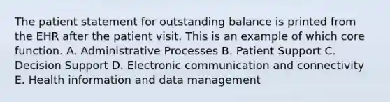 The patient statement for outstanding balance is printed from the EHR after the patient visit. This is an example of which core function. A. Administrative Processes B. Patient Support C. Decision Support D. Electronic communication and connectivity E. Health information and data management