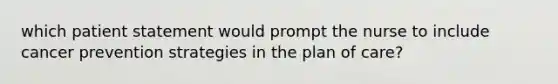 which patient statement would prompt the nurse to include cancer prevention strategies in the plan of care?