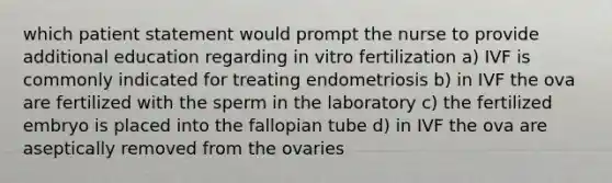 which patient statement would prompt the nurse to provide additional education regarding in vitro fertilization a) IVF is commonly indicated for treating endometriosis b) in IVF the ova are fertilized with the sperm in the laboratory c) the fertilized embryo is placed into the fallopian tube d) in IVF the ova are aseptically removed from the ovaries