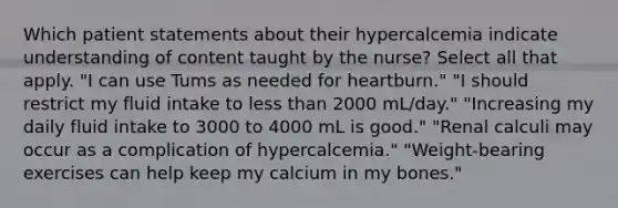 Which patient statements about their hypercalcemia indicate understanding of content taught by the nurse? Select all that apply. "I can use Tums as needed for heartburn." "I should restrict my fluid intake to less than 2000 mL/day." "Increasing my daily fluid intake to 3000 to 4000 mL is good." "Renal calculi may occur as a complication of hypercalcemia." "Weight-bearing exercises can help keep my calcium in my bones."