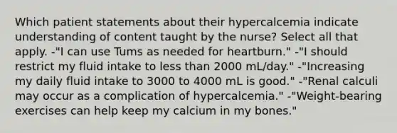 Which patient statements about their hypercalcemia indicate understanding of content taught by the nurse? Select all that apply. -"I can use Tums as needed for heartburn." -"I should restrict my fluid intake to <a href='https://www.questionai.com/knowledge/k7BtlYpAMX-less-than' class='anchor-knowledge'>less than</a> 2000 mL/day." -"Increasing my daily fluid intake to 3000 to 4000 mL is good." -"Renal calculi may occur as a complication of hypercalcemia." -"Weight-bearing exercises can help keep my calcium in my bones."