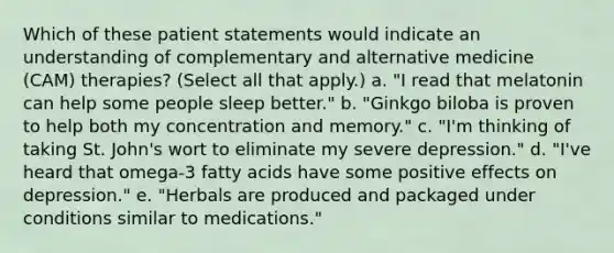 Which of these patient statements would indicate an understanding of complementary and alternative medicine (CAM) therapies? (Select all that apply.) a. "I read that melatonin can help some people sleep better." b. "Ginkgo biloba is proven to help both my concentration and memory." c. "I'm thinking of taking St. John's wort to eliminate my severe depression." d. "I've heard that omega-3 fatty acids have some positive effects on depression." e. "Herbals are produced and packaged under conditions similar to medications."