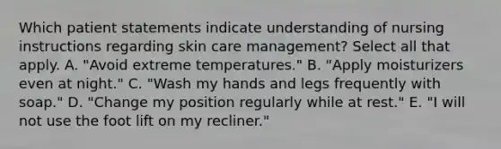 Which patient statements indicate understanding of nursing instructions regarding skin care management? Select all that apply. A. "Avoid extreme temperatures." B. "Apply moisturizers even at night." C. "Wash my hands and legs frequently with soap." D. "Change my position regularly while at rest." E. "I will not use the foot lift on my recliner."