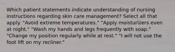 Which patient statements indicate understanding of nursing instructions regarding skin care management? Select all that apply. "Avoid extreme temperatures." "Apply moisturizers even at night." "Wash my hands and legs frequently with soap." "Change my position regularly while at rest." "I will not use the foot lift on my recliner."