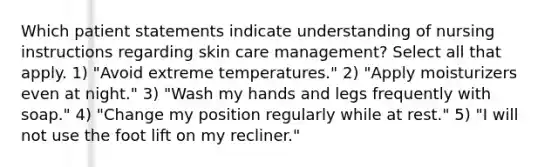 Which patient statements indicate understanding of nursing instructions regarding skin care management? Select all that apply. 1) "Avoid extreme temperatures." 2) "Apply moisturizers even at night." 3) "Wash my hands and legs frequently with soap." 4) "Change my position regularly while at rest." 5) "I will not use the foot lift on my recliner."