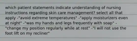 which patient statements indicate understanding of nursing instructions regarding skin care management? select all that apply -"avoid extreme temperatures" -"apply moisturizers even at night" -"was my hands and legs frequently with soap" -"change my position regularly while at rest" -"I will not use the foot lift on my recliner"