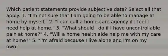 Which patient statements provide subjective data? Select all that apply. 1. "I'm not sure that I am going to be able to manage at home by myself." 2. "I can call a home-care agency if I feel I need help at home." 3. "What should I do if I have uncontrollable pain at home?" 4. "Will a home health aide help me with my care at home?" 5. "I'm afraid because I live alone and I'm on my own."