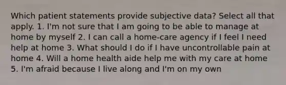 Which patient statements provide subjective data? Select all that apply. 1. I'm not sure that I am going to be able to manage at home by myself 2. I can call a home-care agency if I feel I need help at home 3. What should I do if I have uncontrollable pain at home 4. Will a home health aide help me with my care at home 5. I'm afraid because I live along and I'm on my own