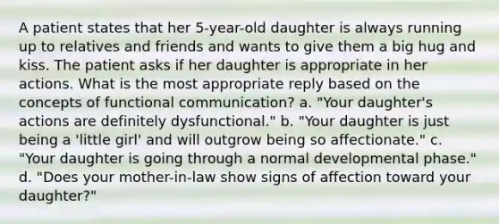 A patient states that her 5-year-old daughter is always running up to relatives and friends and wants to give them a big hug and kiss. The patient asks if her daughter is appropriate in her actions. What is the most appropriate reply based on the concepts of functional communication? a. "Your daughter's actions are definitely dysfunctional." b. "Your daughter is just being a 'little girl' and will outgrow being so affectionate." c. "Your daughter is going through a normal developmental phase." d. "Does your mother-in-law show signs of affection toward your daughter?"