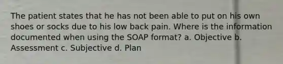 The patient states that he has not been able to put on his own shoes or socks due to his low back pain. Where is the information documented when using the SOAP format? a. Objective b. Assessment c. Subjective d. Plan