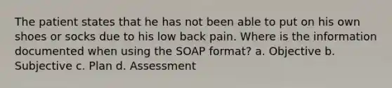 The patient states that he has not been able to put on his own shoes or socks due to his low back pain. Where is the information documented when using the SOAP format? a. Objective b. Subjective c. Plan d. Assessment