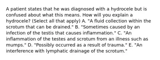 A patient states that he was diagnosed with a hydrocele but is confused about what this means. How will you explain a hydrocele? (Select all that apply) A. "A fluid collection within the scrotum that can be drained." B. "Sometimes caused by an infection of the testis that causes inflammation." C. "An inflammation of the testes and scrotum from an illness such as mumps." D. "Possibly occurred as a result of trauma." E. "An interference with lymphatic drainage of the scrotum."