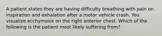 A patient states they are having difficulty breathing with pain on inspiration and exhalation after a motor vehicle crash. You visualize ecchymosis on the right anterior chest. Which of the following is the patient most likely suffering from?