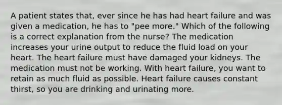 A patient states that, ever since he has had heart failure and was given a medication, he has to "pee more." Which of the following is a correct explanation from the nurse? The medication increases your urine output to reduce the fluid load on your heart. The heart failure must have damaged your kidneys. The medication must not be working. With heart failure, you want to retain as much fluid as possible. Heart failure causes constant thirst, so you are drinking and urinating more.