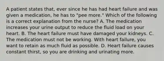 A patient states that, ever since he has had heart failure and was given a medication, he has to "pee more." Which of the following is a correct explanation from the nurse? A. The medication increases your urine output to reduce the fluid load on your heart. B. The heart failure must have damaged your kidneys. C. The medication must not be working. With heart failure, you want to retain as much fluid as possible. D. Heart failure causes constant thirst, so you are drinking and urinating more.