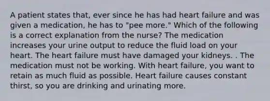 A patient states that, ever since he has had heart failure and was given a medication, he has to "pee more." Which of the following is a correct explanation from the nurse? The medication increases your urine output to reduce the fluid load on your heart. The heart failure must have damaged your kidneys. . The medication must not be working. With heart failure, you want to retain as much fluid as possible. Heart failure causes constant thirst, so you are drinking and urinating more.