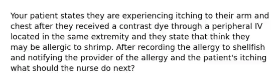 Your patient states they are experiencing itching to their arm and chest after they received a contrast dye through a peripheral IV located in the same extremity and they state that think they may be allergic to shrimp. After recording the allergy to shellfish and notifying the provider of the allergy and the patient's itching what should the nurse do next?