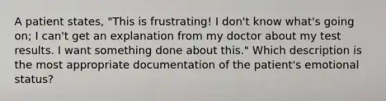 A patient states, "This is frustrating! I don't know what's going on; I can't get an explanation from my doctor about my test results. I want something done about this." Which description is the most appropriate documentation of the patient's emotional status?