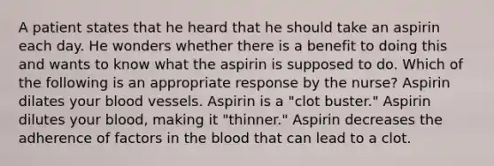 A patient states that he heard that he should take an aspirin each day. He wonders whether there is a benefit to doing this and wants to know what the aspirin is supposed to do. Which of the following is an appropriate response by the nurse? Aspirin dilates your blood vessels. Aspirin is a "clot buster." Aspirin dilutes your blood, making it "thinner." Aspirin decreases the adherence of factors in the blood that can lead to a clot.