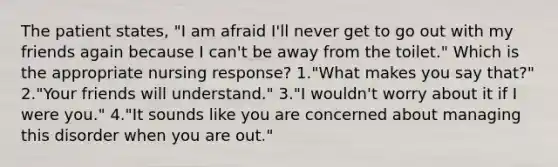 The patient states, "I am afraid I'll never get to go out with my friends again because I can't be away from the toilet." Which is the appropriate nursing response? 1."What makes you say that?" 2."Your friends will understand." 3."I wouldn't worry about it if I were you." 4."It sounds like you are concerned about managing this disorder when you are out."