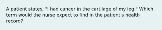 A patient states, "I had cancer in the cartilage of my leg." Which term would the nurse expect to find in the patient's health record?