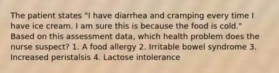 The patient states "I have diarrhea and cramping every time I have ice cream. I am sure this is because the food is cold." Based on this assessment data, which health problem does the nurse suspect? 1. A food allergy 2. Irritable bowel syndrome 3. Increased peristalsis 4. Lactose intolerance