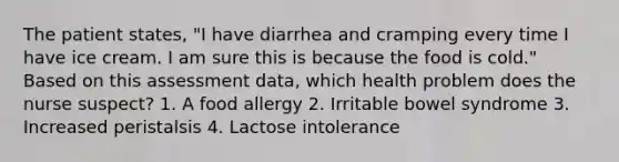 The patient states, "I have diarrhea and cramping every time I have ice cream. I am sure this is because the food is cold." Based on this assessment data, which health problem does the nurse suspect? 1. A food allergy 2. Irritable bowel syndrome 3. Increased peristalsis 4. Lactose intolerance