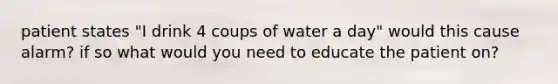 patient states "I drink 4 coups of water a day" would this cause alarm? if so what would you need to educate the patient on?