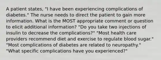 A patient states, "I have been experiencing complications of diabetes." The nurse needs to direct the patient to gain more information. What is the MOST appropriate comment or question to elicit additional information? "Do you take two injections of insulin to decrease the complications?" "Most health care providers recommend diet and exercise to regulate blood sugar." "Most complications of diabetes are related to neuropathy." "What specific complications have you experienced?"