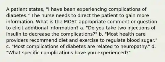 A patient states, "I have been experiencing complications of diabetes." The nurse needs to direct the patient to gain more information. What is the MOST appropriate comment or question to elicit additional information? a. "Do you take two injections of insulin to decrease the complications?" b. "Most health care providers recommend diet and exercise to regulate blood sugar." c. "Most complications of diabetes are related to neuropathy." d. "What specific complications have you experienced?"