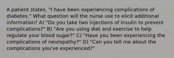 A patient states, "I have been experiencing complications of diabetes." What question will the nurse use to elicit additional information? A) "Do you take two injections of insulin to prevent complications?" B) "Are you using diet and exercise to help regulate your blood sugar?" C) "Have you been experiencing the complications of neuropathy?" D) "Can you tell me about the complications you've experienced?"