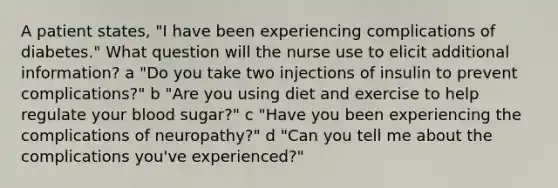 A patient states, "I have been experiencing complications of diabetes." What question will the nurse use to elicit additional information? a "Do you take two injections of insulin to prevent complications?" b "Are you using diet and exercise to help regulate your blood sugar?" c "Have you been experiencing the complications of neuropathy?" d "Can you tell me about the complications you've experienced?"