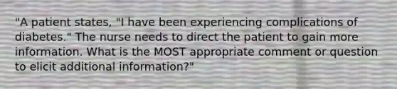 "A patient states, "I have been experiencing complications of diabetes." The nurse needs to direct the patient to gain more information. What is the MOST appropriate comment or question to elicit additional information?"